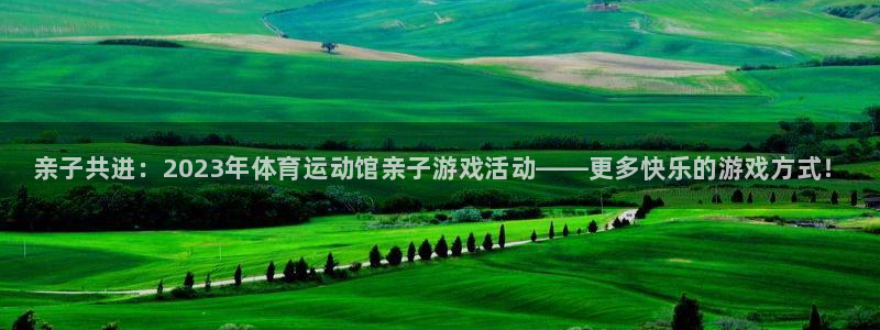 xc体育app官方网站：亲子共进：2023年体育运动馆亲子游戏活动——更多快乐的游戏方式！