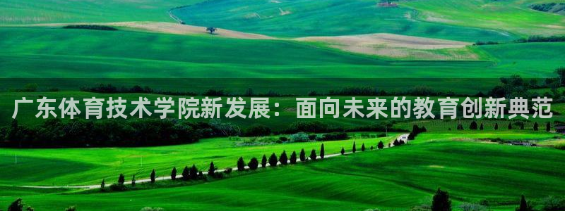 xc体育app官方网站：广东体育技术学院新发展：面向未来的教育创新典范