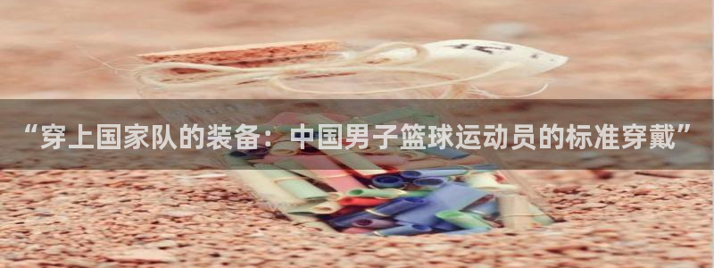 xc体育app官方网站：“穿上国家队的装备：中国男子篮球运动员的标准穿戴”